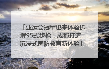 亚运会冠军也来体验拆解95式步枪，成都打造沉浸式国防教育新体验