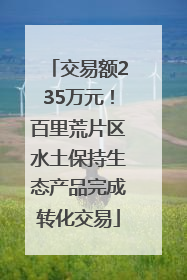 交易额235万元！百里荒片区水土保持生态产品完成转化交易