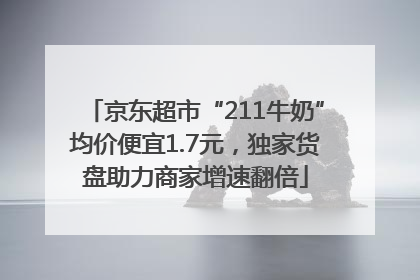 京东超市“211牛奶”均价便宜1.7元，独家货盘助力商家增速翻倍