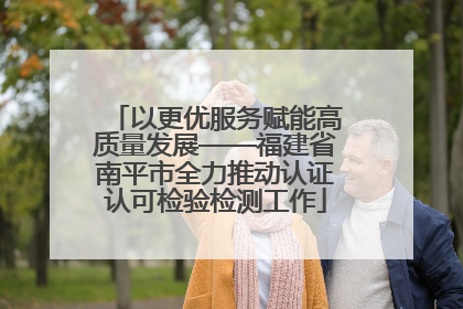 以更优服务赋能高质量发展——福建省南平市全力推动认证认可检验检测工作