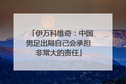 伊万科维奇：中国男足出局自己会承担非常大的责任