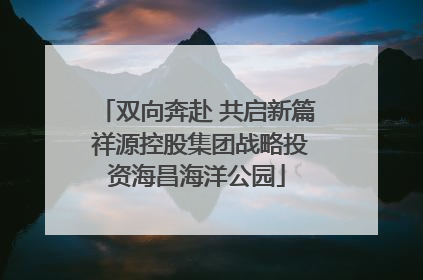 双向奔赴 共启新篇 祥源控股集团战略投资海昌海洋公园