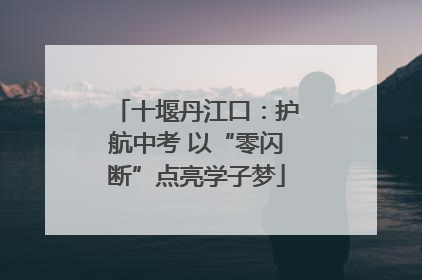十堰丹江口：护航中考 以“零闪断”点亮学子梦