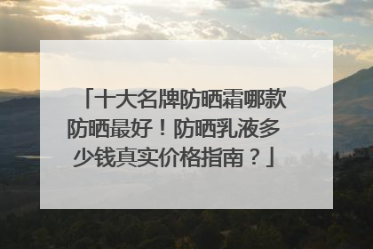 十大名牌防晒霜哪款防晒最好！防晒乳液多少钱真实价格指南？