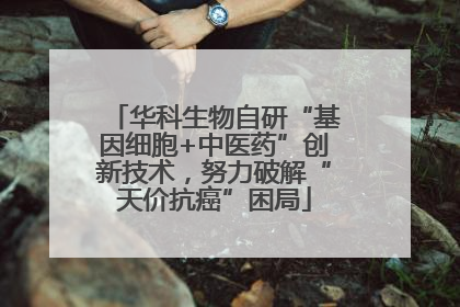 华科生物自研“基因细胞+中医药”创新技术，努力破解“天价抗癌”困局