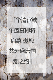 华清宫端午盛宴即将启幕 邀您共赴盛唐国潮之约