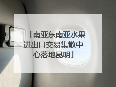 南亚东南亚水果进出口交易集散中心落地昆明