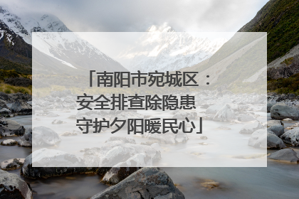 南阳市宛城区：安全排查除隐患 守护夕阳暖民心
