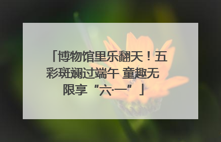 博物馆里乐翻天！五彩斑斓过端午 童趣无限享“六·一”