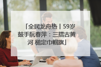 全民龙舟热丨59岁鼓手阮春萍：三擂古黄河 槌定巾帼旗