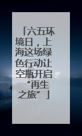 六五环境日，上海这场绿色行动让空瓶开启 “再生之旅”