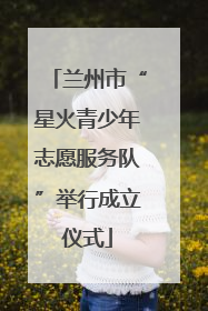 兰州市“星火青少年志愿服务队”举行成立仪式
