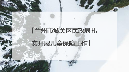兰州市城关区民政局扎实开展儿童保障工作