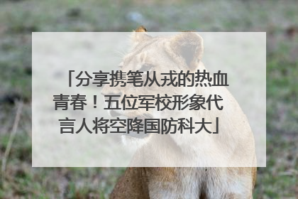 分享携笔从戎的热血青春！五位军校形象代言人将空降国防科大