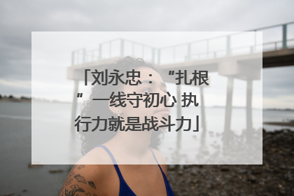 刘永忠：“扎根”一线守初心 执行力就是战斗力