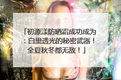 初源漾防晒霜成功成为：白里透光的秘密武器！全夏秋冬都无敌！
