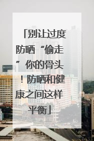 别让过度防晒“偷走”你的骨头！防晒和健康之间这样平衡
