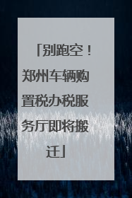 别跑空！郑州车辆购置税办税服务厅即将搬迁