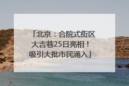 北京：合院式街区大吉巷25日亮相！吸引大批市民涌入