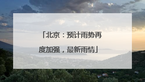 北京：预计雨势再度加强，最新雨情