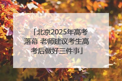 北京2025年高考落幕 老师建议考生高考后做好三件事
