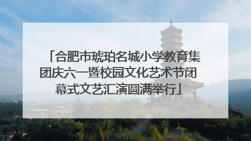 合肥市琥珀名城小学教育集团庆六一暨校园文化艺术节闭幕式文艺汇演圆满举行