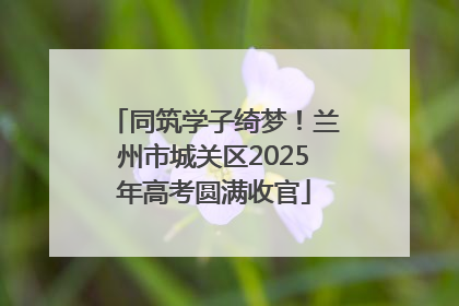 同筑学子绮梦！兰州市城关区2025年高考圆满收官