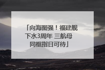 向海图强！福建舰下水3周年 三航母同框指日可待