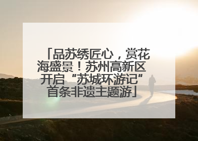 品苏绣匠心，赏花海盛景！苏州高新区开启“苏城环游记”首条非遗主题游