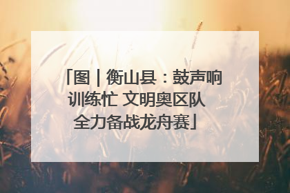 图｜衡山县：鼓声响 训练忙 文明奥区队全力备战龙舟赛