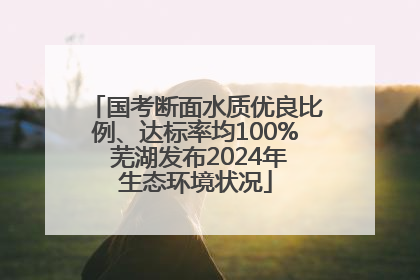 国考断面水质优良比例、达标率均100% 芜湖发布2024年生态环境状况