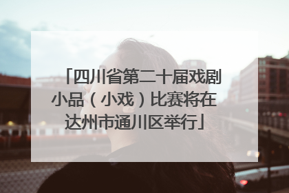 四川省第二十届戏剧小品（小戏）比赛将在达州市通川区举行