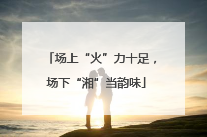 场上“火”力十足，场下“湘”当韵味