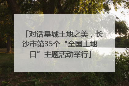 对话星城土地之美，长沙市第35个“全国土地日”主题活动举行