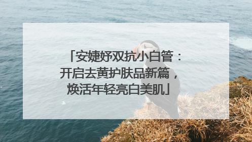 安婕妤双抗小白管：开启去黄护肤品新篇，焕活年轻亮白美肌