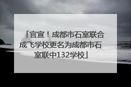 官宣！成都市石室联合成飞学校更名为成都市石室联中132学校