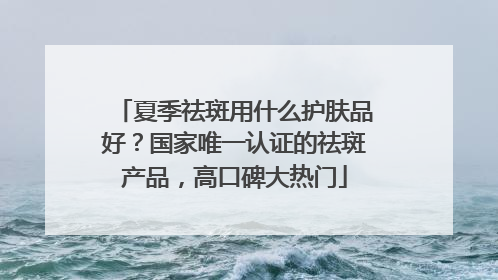 夏季祛斑用什么护肤品好？国家唯一认证的祛斑产品，高口碑大热门