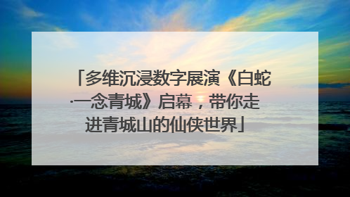 多维沉浸数字展演《白蛇·一念青城》启幕，带你走进青城山的仙侠世界