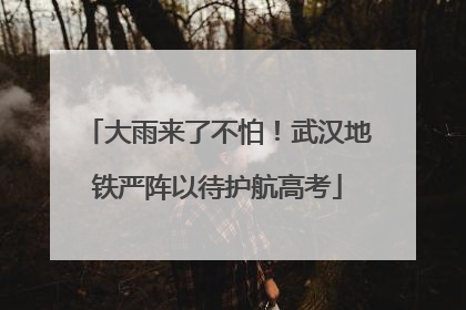 大雨来了不怕！武汉地铁严阵以待护航高考