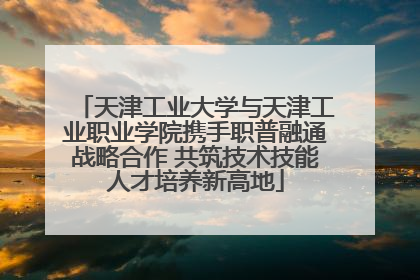 天津工业大学与天津工业职业学院携手职普融通战略合作 共筑技术技能人才培养新高地