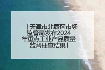 天津市北辰区市场监管局发布2024年重点工业产品质量监督抽查结果