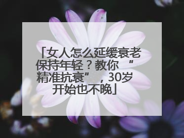 女人怎么延缓衰老保持年轻？教你 “精准抗衰”，30岁开始也不晚