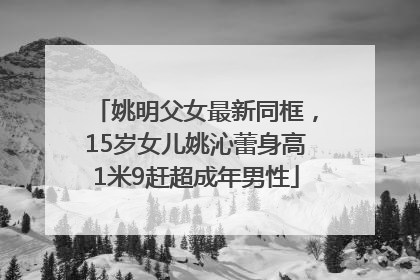 姚明父女最新同框，15岁女儿姚沁蕾身高1米9赶超成年男性