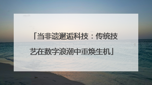 当非遗邂逅科技：传统技艺在数字浪潮中重焕生机