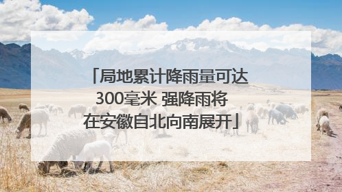 局地累计降雨量可达300毫米 强降雨将在安徽自北向南展开