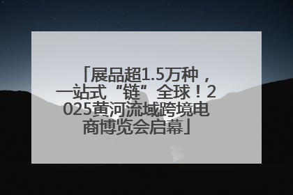 展品超1.5万种，一站式“链”全球！2025黄河流域跨境电商博览会启幕