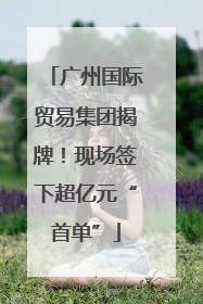 广州国际贸易集团揭牌！现场签下超亿元“首单”