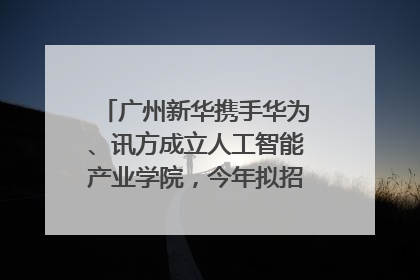 广州新华携手华为、讯方成立人工智能产业学院，今年拟招生150人