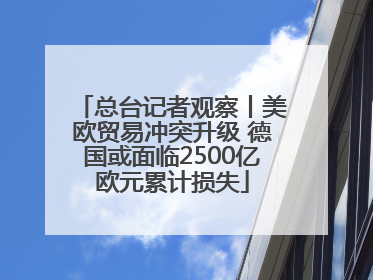 总台记者观察丨美欧贸易冲突升级 德国或面临2500亿欧元累计损失