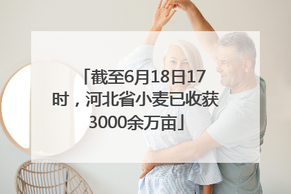 截至6月18日17时，河北省小麦已收获3000余万亩
